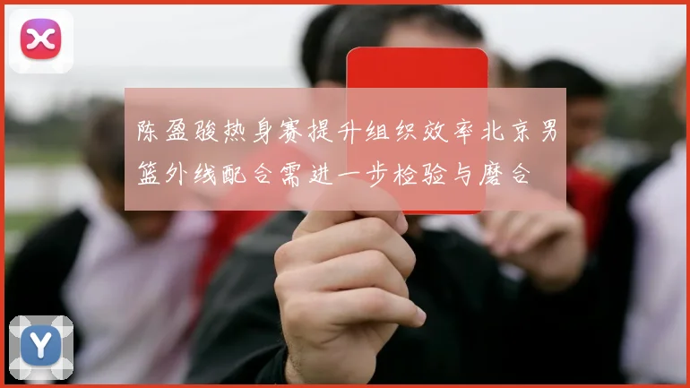 陈盈骏热身赛提升组织效率北京男篮外线配合需进一步检验与磨合