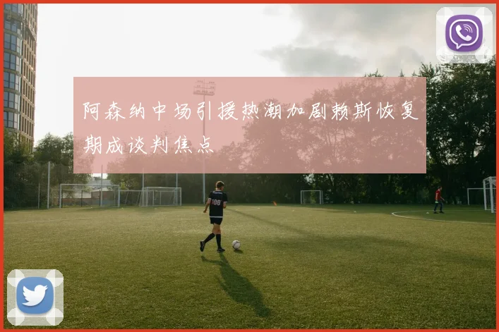 阿森纳中场引援热潮加剧赖斯恢复期成谈判焦点