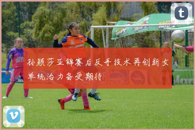 孙颖莎亚锦赛后反手技术再创新女单统治力备受期待